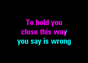 To hold you

close this way
you say is wrong