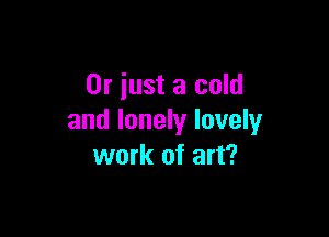 Or just a cold

and lonely luvely
work of art?