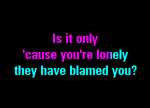 Is it only

'cause you're lonely
they have blamed you?