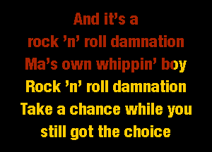 And iPs a
rock 'n' roll damnation
Ma's own whippin' boy
Rock 'n' roll damnation
Take a chance while you
still got the choice