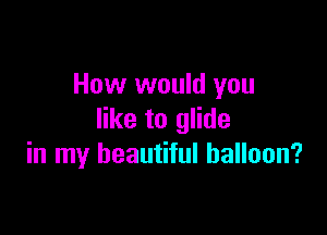 How would you

like to glide
in my beautiful balloon?