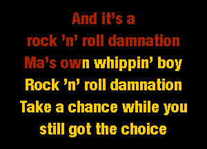 And iPs a
rock 'n' roll damnation
Ma's own whippin' boy
Rock 'n' roll damnation
Take a chance while you
still got the choice