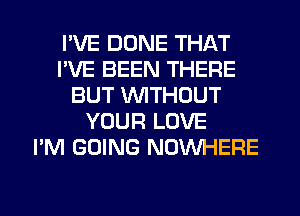 I'VE DUNE THAT
I'VE BEEN THERE
BUT WITHOUT
YOUR LOVE
I'M GOING NOWHERE