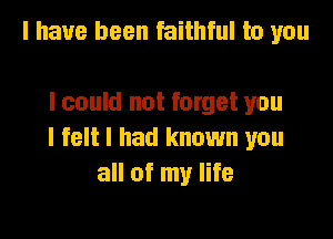 I have been faithful to you

I could not forget you

I felt I had known you
all of my life