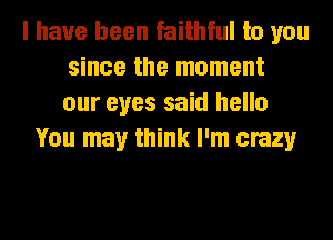 I have been faithful to you
since the moment
our eyes said hello

You may think I'm crazy