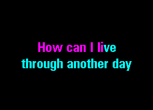 How can I live

through another day