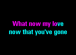 What now my love

now that you've gone