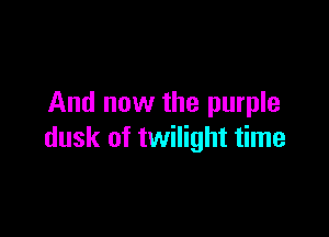 And now the purple

dusk of twilight time