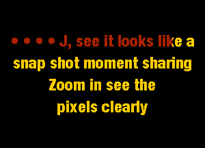 o o o o J, see it looks like a
snap shot moment sharing
Zoom in see the
pixels clearly