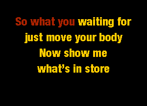 So what you waiting for
just move your body

New show me
what's in store