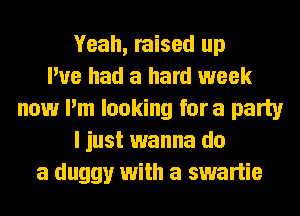 Yeah, raised up
I've had a hard week
now I'm looking fora party
I just wanna do
a duggy with a swartie