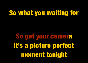 So what you waiting for

So get your camera
it's a picture perfect

moment tonight I
