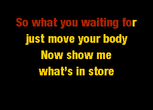 So what you waiting for
just move your body

New show me
what's in store