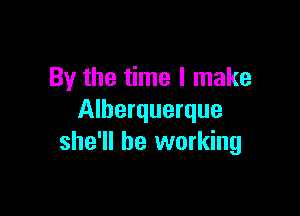 By the time I make

Alherquerque
she'll be working
