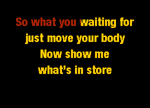 So what you waiting for
just move your body

New show me
what's in store