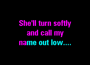 She'll turn softly

and call my
name out low....
