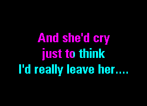And she'd cry

just to think
I'd really leave her....