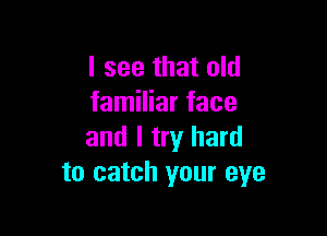 I see that old
familiar face

and I try hard
to catch your eye