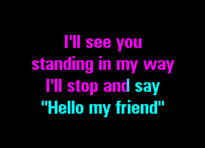 I'll see you
standing in my way

I'll stop and say
Hello my friend