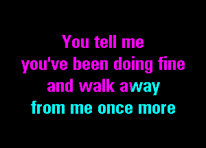 You tell me
you've been doing fine

and walk away
from me once more