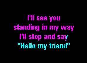 I'll see you
standing in my way

I'll stop and say
Hello my friend