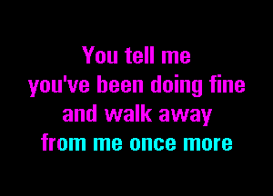 You tell me
you've been doing fine

and walk away
from me once more