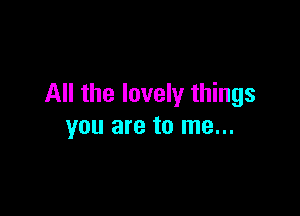 All the lovely things

YOU are to me...