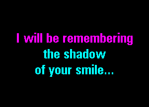 I will he remembering

the shadow
of your smile...