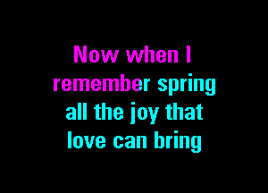 Now when I
remember spring

all the joy that
love can bring