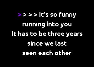 a- a- a- o It's so funny
running into you

It has to be three years
since we last
seen each other