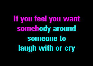 If you feel you want
somebody around

someone to
laugh with or cry