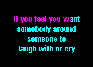 If you feel you want
somebody around

someone to
laugh with or cry