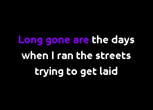 Long gone are the days

when I ran the streets
trying to get laid