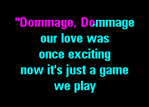 Dommage, Dommage
our love was

once exciting
now it's just a game
we play