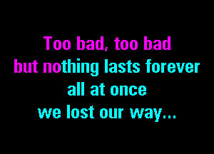 Too bad, too had
but nothing lasts forever

all at once
we lost our way...
