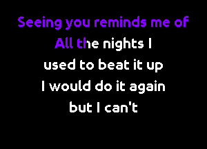 Seeing you reminds me of
All the nights I
used to beat it up

I would do it again
butlcanT