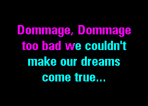 Dommage, Dommage
too bad we couldn't

make our dreams
come true...