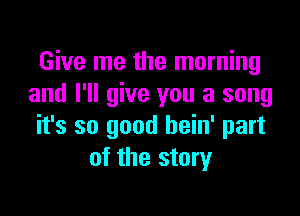 Give me the morning
and I'll give you a song

it's so good hein' part
of the story