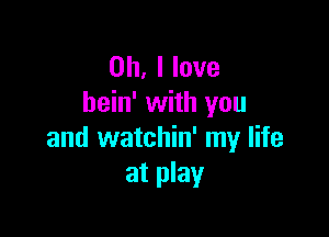 Oh, I love
hein' with you

and watchin' my life
at play