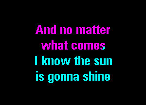 And no matter
what comes

I know the sun
is gonna shine