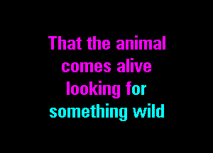 That the animal
comes alive

looking for
something wild