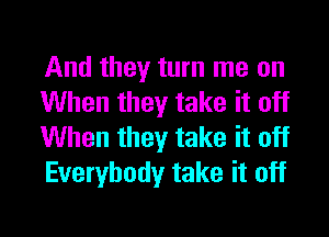 And they turn me on
When they take it off

When they take it off
Everybody take it off