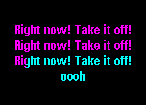 Right now! Take it off!
Right now! Take it off!

Right now! Take it off!
oooh