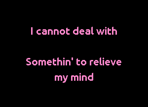 I cannot deal with

Somethin' to relieve
my mind