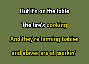 But it's on the table

The fire's cooking

And theere farming babies

and slaves are all workin'