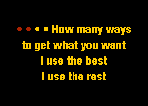 o o o o How many ways
to get what you want

I use the best
I use the rest