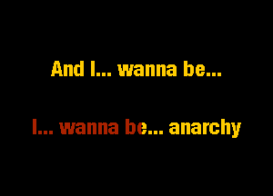 And I... wanna be...

I... wanna be... anarchy