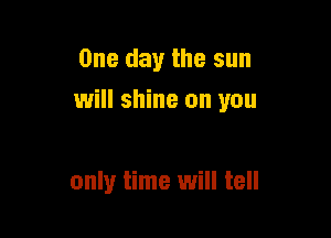 One day the sun
will shine on you

only time will tell