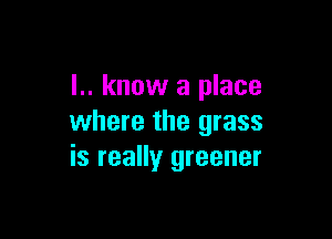 I.. know a place

where the grass
is really greener