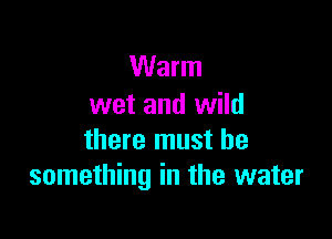 Warm
wet and wild

there must be
something in the water